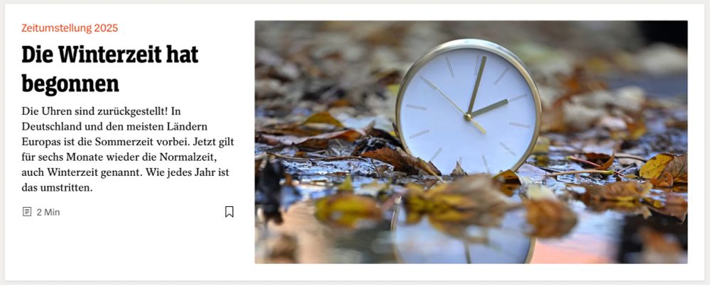 Spiegel-Teaser:
"Zeitumstellung 2025
Die Winterzeit hat begonnen

Die Uhren sind zurückgestellt! In Deutschland und den meisten Ländern Europas ist die Sommerzeit vorbei. Jetzt gilt für sechs Monate wieder die Normalzeit, auch Winterzeit genannt. Wie jedes Jahr ist das umstritten."