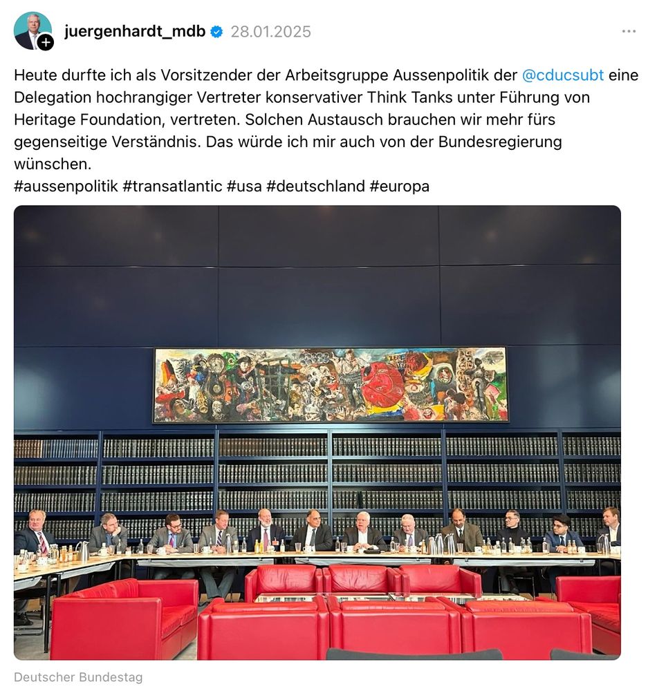 Jürgen Hardt (CDU) schrieb am 28.01.2025 auf Threads:

"Heute durfte ich als Vorsitzender der Arbeitsgruppe Aussenpolitik der @cducsubt eine Delegation hochrangiger Vertreter konservativer Think Tanks unter Führung von Heritage Foundation, vertreten. Solchen Austausch brauchen wir mehr fürs gegenseitige Verständnis. Das würde ich mir auch von der Bundesregierung
wünschen.
#aussenpolitik #transatlantic #usa #deutschland #europa"