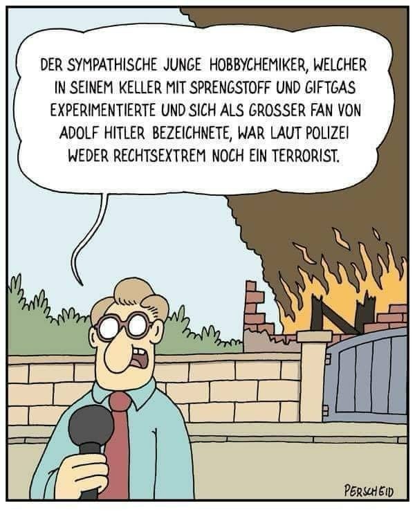 Cartoon von Martin Perscheid. Ein Reporter steht vor einem brennenden Haus und spricht in sein Mikrofon: “DER SYMPATHISCHE JUNGE HOBBYCHEMIKER, WELCHER IN SEINEM KELLER MIT SPRENGSTOFF UND GIFTGAS EXPERIMENTIERTE UND SICH ALS GROSSER FAN VON ADOLF HITLER BEZEICHNETE, WAR LAUT POLIZEI WEDER RECHTSEXTREM NOCH EIN TERRORIST.”