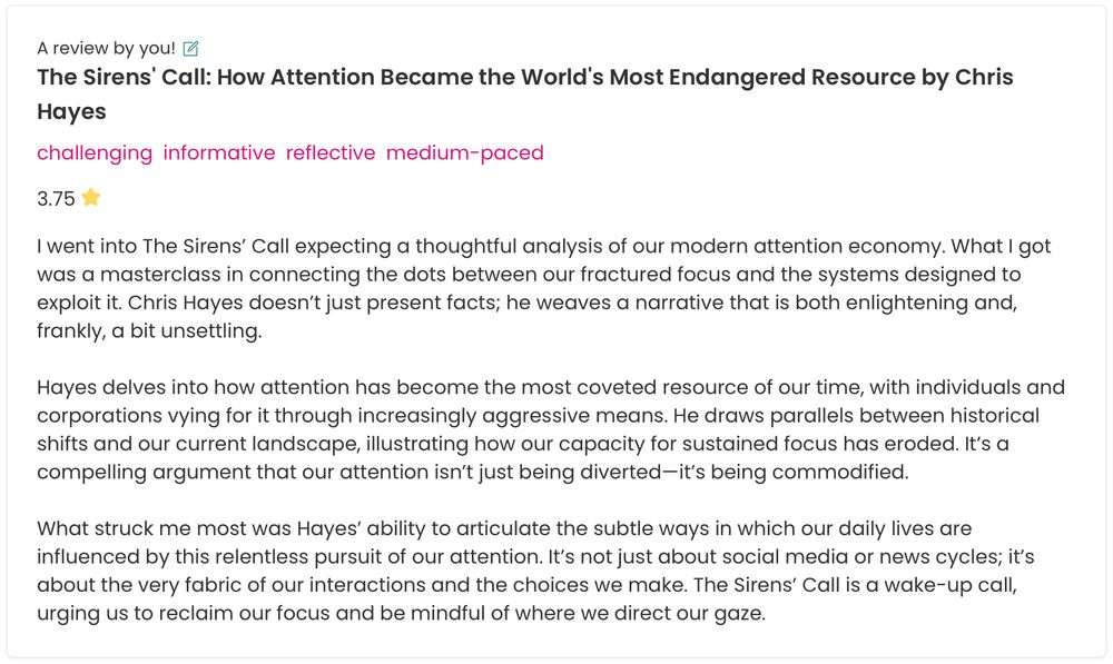 I went into The Sirens’ Call expecting a thoughtful analysis of our modern attention economy. What I got was a masterclass in connecting the dots between our fractured focus and the systems designed to exploit it. Chris Hayes doesn’t just present facts; he weaves a narrative that is both enlightening and, frankly, a bit unsettling.

Hayes delves into how attention has become the most coveted resource of our time, with individuals and corporations vying for it through increasingly aggressive means. He draws parallels between historical shifts and our current landscape, illustrating how our capacity for sustained focus has eroded. It’s a compelling argument that our attention isn’t just being diverted—it’s being commodified.

What struck me most was Hayes’ ability to articulate the subtle ways in which our daily lives are influenced by this relentless pursuit of our attention. It’s not just about social media or news cycles; it’s about the very fabric of our interactions and the choices we make. The Sirens’ Call is a wake-up call, urging us to reclaim our focus and be mindful of where we direct our gaze.
