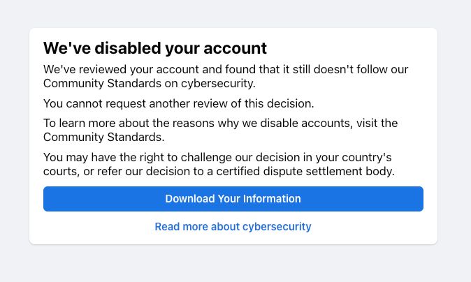 The image is of the sign-in page of a disabled Facebook account. The text reads as follows:
We've disabled your account. We've reviewed your account and found that it still doesn't follow our Community Standards on cybersecurity.
You cannot request another review of this decision. To learn more about the reasons why we disable accounts, visit the Community Standards. You may have the right to challenge our decision in your country's courts, or refer our decision to a certified dispute settlement body.
The first button at the bottom is "Download Your Information", and the second is: "Read more about cybersecurity."