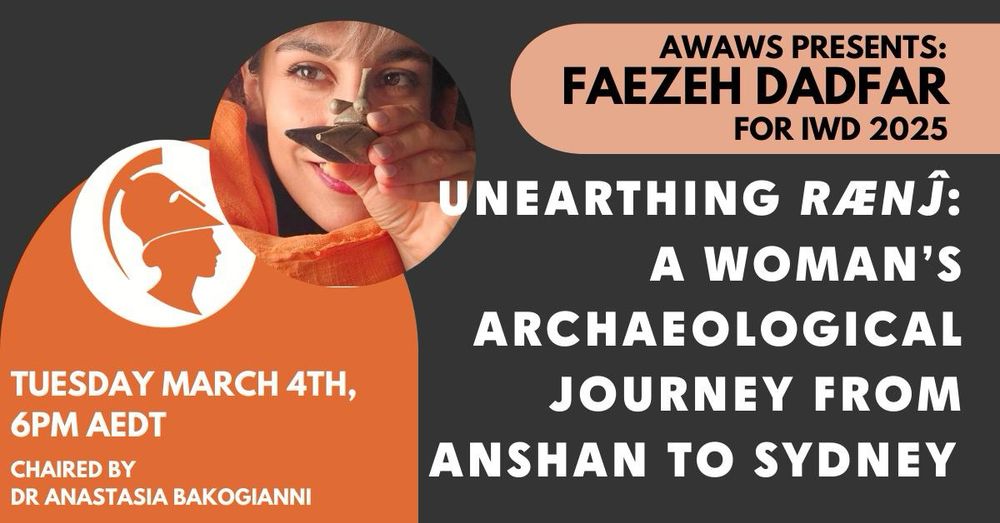 Image advertising AWAWS’s international women’s day event for 2025 on March 4th at 6pm AEDT. Text on image says 

AWAWS presents: Faezeh Dadfar for IWD 2025

Unearthing rænĵ: A Woman’s Archaeological Journey from Anshan to Sydney

Tuesday March 4th, 6pm AEDT

chaired by Dr Anastasia Bakogianni 
