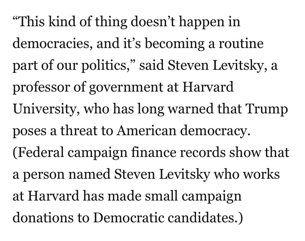 “This kind of thing doesn’t happen in democracies, and it’s becoming a routine part of our politics,” said Steven Levitsky, a professor of government at Harvard University, who has long warned that Trump poses a threat to American democracy. (Federal campaign finance records show that a person named Steven Levitsky who works at Harvard has made small campaign donations to Democratic candidates.)