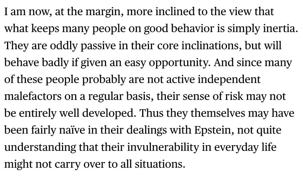 I am now, at the margin, more inclined to the view that what keeps many people on good behavior is simply inertia. They are oddly passive in their core inclinations, but will behave badly if given an easy opportunity. And since many of these people probably are not active independent malefactors on a regular basis, their sense of risk may not be entirely well developed. Thus they themselves may have been fairly naïve in their dealings with Epstein, not quite understanding that their invulnerability in everyday life might not carry over to all situations.