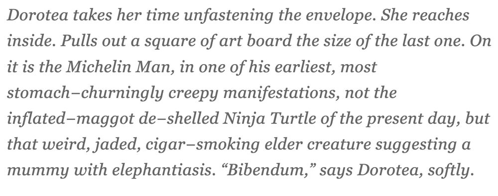 Dorotea takes her time unfastening the envelope. She reaches inside. Pulls out a square of art board the size of the last one. On it is the Michelin Man, in one of his earliest, most stomach−churningly creepy manifestations, not the inflated−maggot de−shelled Ninja Turtle of the present day, but that weird, jaded, cigar−smoking elder creature suggesting a mummy with elephantiasis. “Bibendum,” says Dorotea, softly.