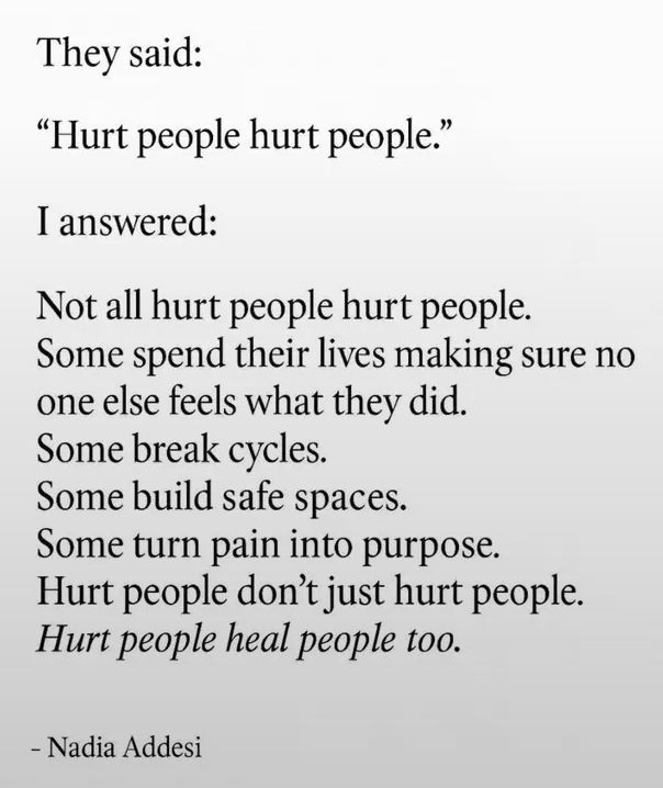 They said: 

"Hurt people hurt people."

I answered:

Not all hurt people hurt people.
Some spend their lives making sure no one else feels what they did.
Some break cycles.
Some build safe spaces.
Some turn pain into purpose.
Hurt people don't just hurt people. 
Hurt people heal people too.

- Nadia Addesi