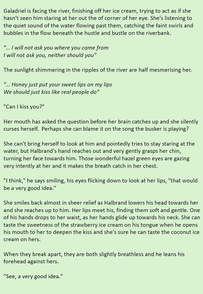 Galadriel is facing the river, finishing off her ice cream, trying to act as if she hasn't seen him staring at her out the of corner of her eye. She's listening to the quiet sound of the water flowing past them, catching the faint swirls and bubbles in the flow beneath the hustle and bustle on the riverbank. 
 
"… I will not ask you where you came from
I will not ask you, neither should you"

The sunlight shimmering in the ripples of the river are half mesmerising her.

"… Honey just put your sweet lips on my lips
We should just kiss like real people do"

 "Can I kiss you?"
 
Her mouth has asked the question before her brain catches up and she silently curses herself.  Perhaps she can blame it on the song the busker is playing?

She can't bring herself to look at him and pointedly tries to stay staring at the water, but Halbrand's hand reaches out and very gently grasps her chin, turning her face towards him. Those wonderful hazel green eyes are gazing very intently at her and it makes the breath catch in her chest.

 "I think," he says smiling, his eyes flicking down to look at her lips, "that would be a very good idea."

 She smiles back almost in sheer relief as Halbrand lowers his head towards her and she reaches up to him. Her lips meet his, finding them soft and gentle. One of his hands drops to her waist, as her hands glide up towards his neck. She can taste the sweetness of the strawberry ice cream on his tongue when he opens his mouth to her to deepen the kiss and she's sure he can taste the coconut ice cream on hers.

When they break apart, they are both slightly breathless and he leans his forehead against hers. 
 
"See, a very good idea."

