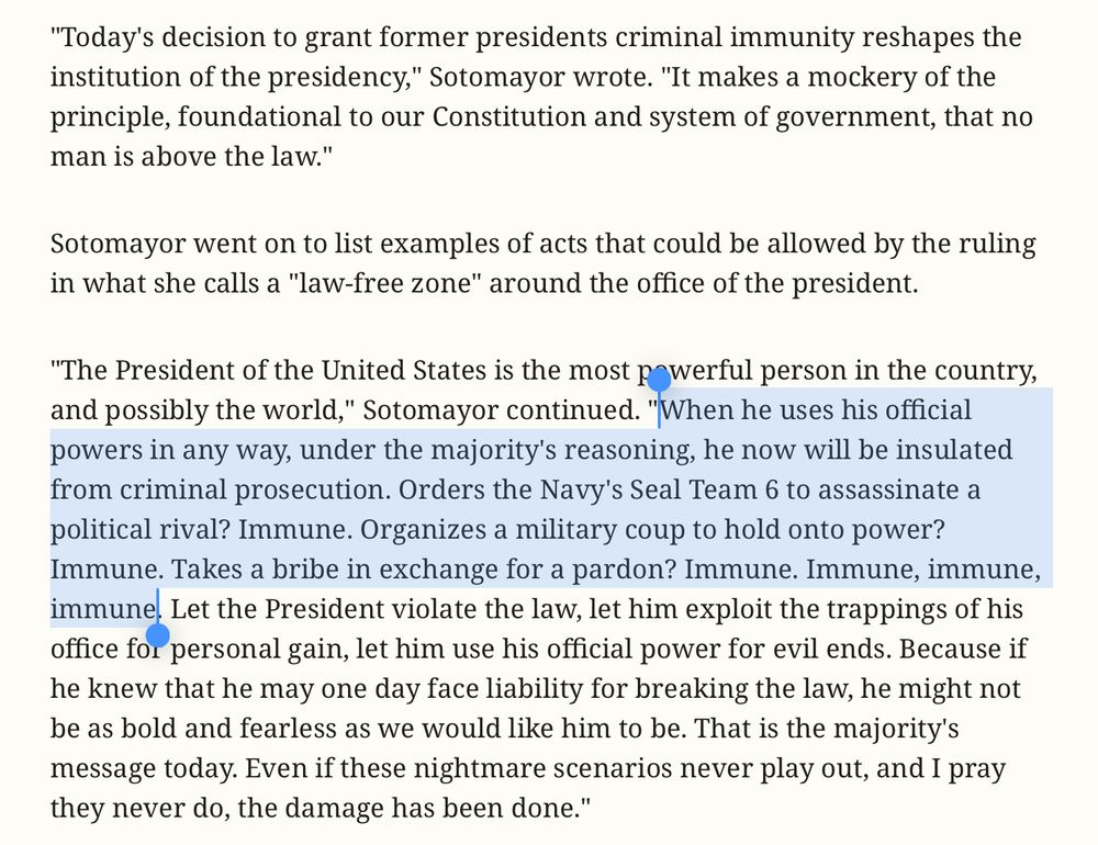 "Today's decision to grant former presidents criminal immunity reshapes the institution of the presidency," Sotomayor wrote. "It makes a mockery of the principle, foundational to our Constitution and system of government, that no man is above the law."
Sotomayor went on to list examples of acts that could be allowed by the ruling in what she calls a "law-free zone" around the office of the president.
"The President of the United States is the most powerful person in the country, and possibly the world," Sotomayor continued. "When he uses his official powers in any way, under the majority's reasoning, he now will be insulated from criminal prosecution. Orders the Navy's Seal Team 6 to assassinate a political rival? Immune. Organizes a military coup to hold onto power? Immune. Takes a bribe in exchange for a pardon? Immune. Immune, immune, immune. Let the President violate the law, let him exploit the trappings of his office for personal gain, let him use his official power for evil ends. Because if he knew that he may one day face liability for breaking the law, he might not be as bold and fearless as we would like him to be. That is the majority's message today. Even if these nightmare scenarios never play out, and I pray they never do, the damage has been done."