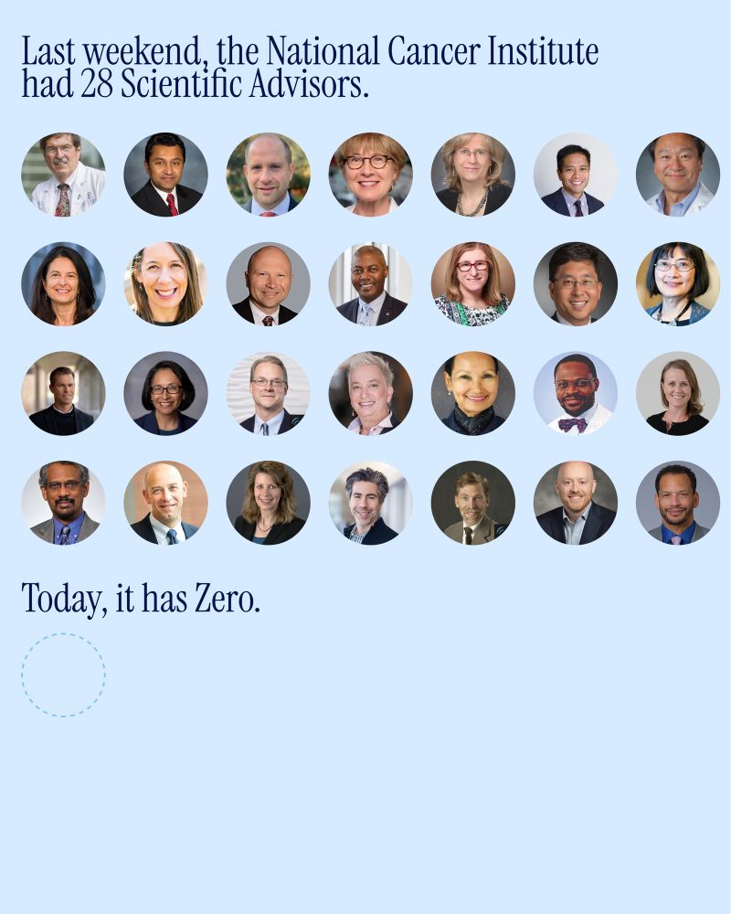 Blue background with text that says “ Last weekend, the National Cancer Institute had 28 Scientific Advisors.” Underneath that are headshots of the 28 current cancer institute advisors. 

then, another line of text says “today, it has Zero” with a blank circle. 