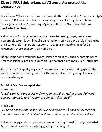 Klage til PFU: Skjult reklame på VG som bryter presseetiske retningslinjer

Forsiden av VG viser en reklame med overskriften: "Det er ikke Støre som er Ap's problem". Reklamen er utformet som en nyhetsartikkel og plassert blant redaksjonelle saker. Samme dag pågår debatten om Støres framtid som partileder i mediene.

Reklamens utforming bryter med presseetiske retningslinjer, særlig Vær Varsom-plakatens krav til tydelig skille mellom journalistikk og reklame. Skillet er så svakt at det kan oppfattes som en bevisst sammenblanding for å gi reklamen troverdighet som journalistikk.

Når reklame som etterligner nyhetssaker om en dagsaktuell debatt plasseres nær redaksjonelle artikler, skapes en uakseptabel risiko for å villede publikum.

Avsenderen, "Borgerlig valgseier", finansieres av anonyme bidragsytere. Hvem som faktisk står bak, oppgis ikke. Dette skaper uklarhet og mangel på åpenhet om finansieringen.

Brudd på Vær Varsom-plakaten:
Punkt 2.6:
"Svekk aldri det klare skillet mellom journalistikk og reklame. Det skal være åpenbart for publikum hva som er kommersielt innhold."

Punkt 2.8:
"Eksterne finansieringskilder skal ikke ha innflytelse på noen del av mediets journalistiske virksomhet. Skjult reklame er uforenlig med god presseskikk."

Reklamen oppgir ikke hvem som finansierer den og framstår som journalistikk. Dette utfordrer mediets uavhengighet og troverdighet.


 

