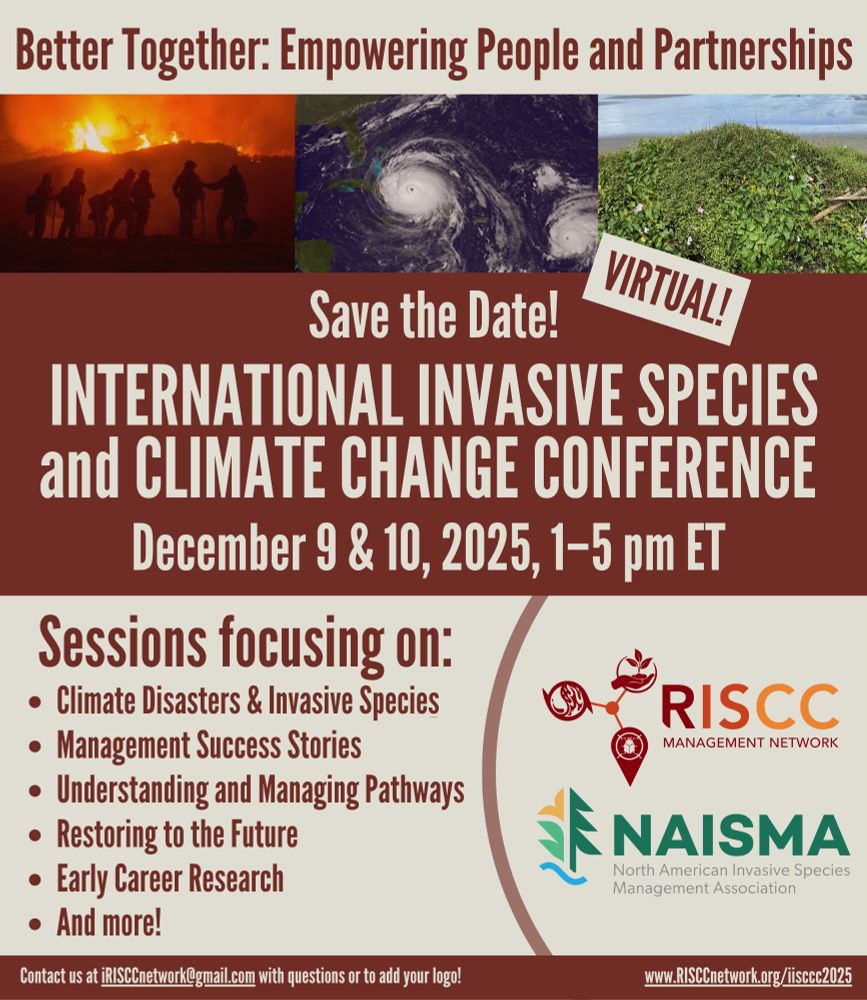 A poster with a burgundy and cream color scheme announcing, "Better Together: Empowering People and Partnerships. Save the Date! International Invasive Species and Climate Change Conference, December 9 & 10, 2025, 1–5 pm ET. Sessions focusing on: Climate Disasters & Invasive Species, Management Success Stories, Understanding and Managing Pathways, Restoring to the Future, Early Career Research, and more! Contact us at iRISCCnetwork@gmail.com with questions or to add your logo! www.RISCCnetwork.org/iisccc2025" and including the logos for the RISCC Management Network and NAISMA, North American Invasive Species Management Association. A banner of images at the top depicts firefighters silhouetted against a blaze, a satellite image of a hurricane, and a tangle of plants on a sand dune. 