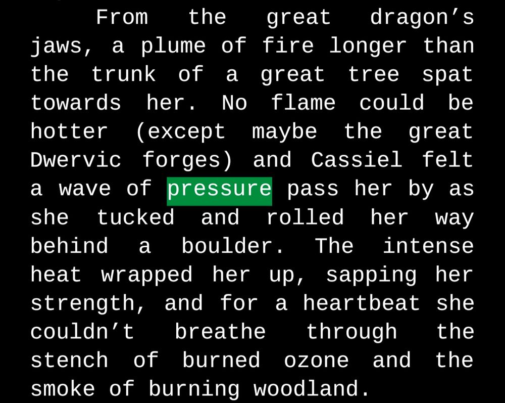 From the great dragon’s jaws, a plume of fire longer than the trunk of a great tree spat towards her. No flame could be hotter (except maybe the great Dwervic forges) and Cassiel felt a wave of pressure pass her by as she tucked and rolled her way behind a boulder. The intense heat wrapped her up, sapping her strength, and for a heartbeat she couldn’t breathe through the stench of burned ozone and the smoke of burning woodland. 