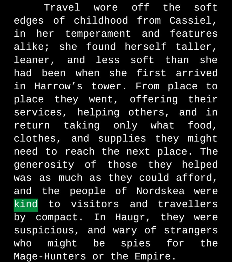 Travel wore off the soft edges of childhood from Cassiel, in her temperament and features alike; she found herself taller, leaner, and less soft than she had been when she first arrived in Harrow’s tower. From place to place they went, offering their services, helping others, and in return taking only what food, clothes, and supplies they might need to reach the next place. The generosity of those they helped was as much as they could afford, and the people of Nordskea were kind to visitors and travellers by compact. In Haugr, they were suspicious, and wary of strangers who might be spies for the Mage-Hunters or the Empire. 