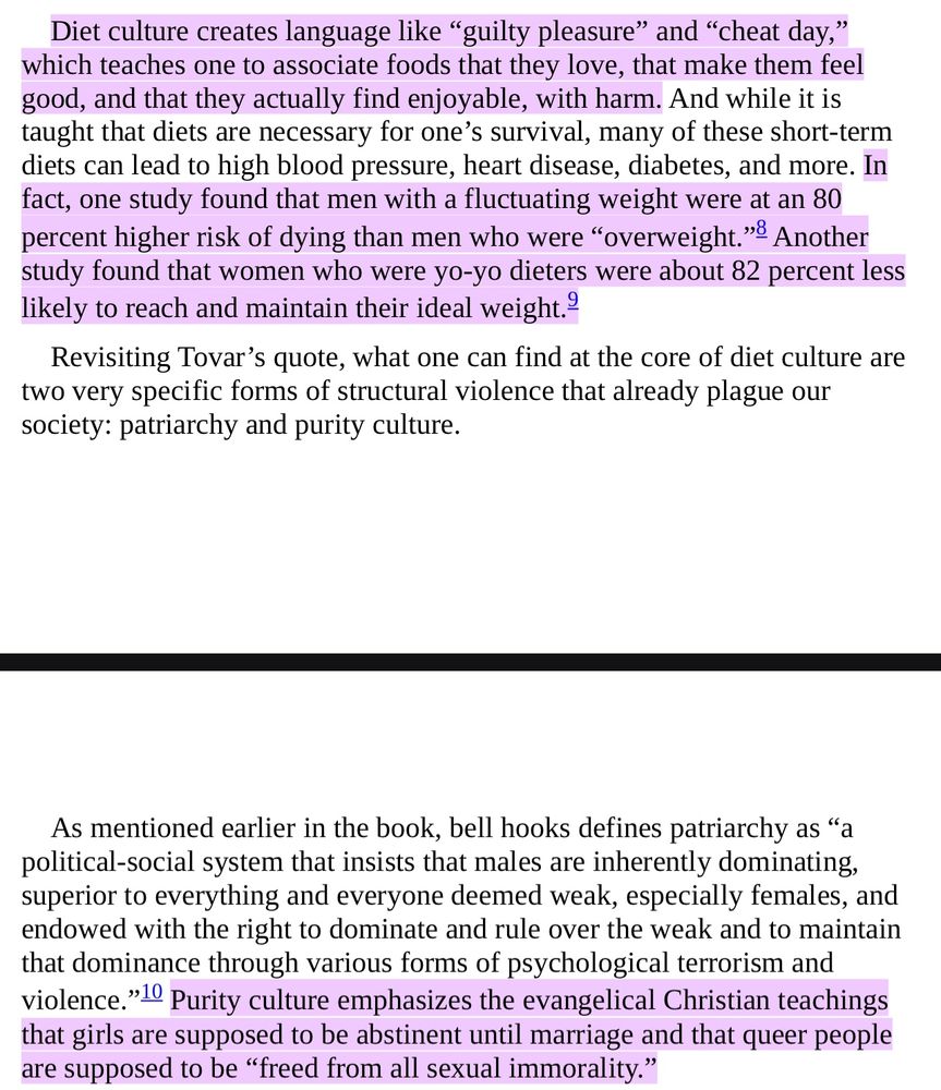 A screenshot of Da’Shaun L. Harrison’s book Belly of the Beast. It says:


Diet culture creates language like "guilty pleasure" and "cheat day," which teaches one to associate foods that they love, that make them feel good, and that they actually find enjoyable, with harm. And while it is taught that diets are necessary for one's survival, many of these short-term diets can lead to high blood pressure, heart disease, diabetes, and more. In fact, one study found that men with a fluctuating weight were at an 80 percent higher risk of dying than men who were "overweight."® Another study found that women who were yo-yo dieters were about 82 percent less likely to reach and maintain their ideal weight.-
Revisiting Tovar's quote, what one can find at the core of diet culture are
two very specific forms of structural violence that already plague our society: patriarchy and purity culture.
As mentioned earlier in the book, bell hooks defines patriarchy as "a political-social system that insists that males are inherently dominating, superior to everything and everyone deemed weak, especially females, and endowed with the right to dominate and rule over the weak and to maintain that dominance through various forms of psychological terrorism and violence." Purity culture emphasizes the evangelical Christian teachings that girls are supposed to be abstinent until marriage and that queer people are supposed to be "freed from all sexual immorality."
