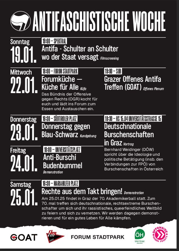 Flyer für die Antifaschistische Woche
Sonntag 19.1.
19:00 Spektral: Antifa - Schulter an Schulter, wo der Staat versagt 
Mittwoch 22.01. 
18:00 Forum Stadtpark: Forumküche —Das Bündnis der Offensive gegen Rechts (OGR) kocht für alle und lädt ins Forum zum Essen und Austauschen ein.
19:00 SUB: Grazer Offenes Antifa Treffen – Offenes Plenum
Donnerstag 23.01.
16:30 Südtiroler Platz: Donnerstag gegen Blau-Schwarz (Kundgebung)
18:30 HS 15.04 Universitätsstraße 15
Deutschnationale Burschenschaften in Graz (Vortrag) Bernhard Weidinger (DOW) spricht über die Ideologie und politische Betätigung (insb. den Verbindungen zur FPÖ) von Burschenschaften in Österreich.
Freitag 24.01.
18:00 Universitätsplatz: Anti-Burschi Budenbummer (Demonstration)
Samstag 25.01.
16:30 Mariahilferplatz: Rechte aus dem Takt bringen! (Demonstration) Am 25.01.25 findet in Graz der 70. Akademikerball statt. Zum n 70. mal treffen sich deutschnationale, rechtsextreme Burschen- Schafter um sich und ihr rassistisches, queerfeindiiches Weltoild zu feiern und sich zu vernetzen. Wir werden dagegen demonstieren und für ein gutes Leben für alle kämpfen.
Unten die Liste der Organisator*Innen:
GOAT, lili, Forum Stadtpark, Alternativreferat ÖH Uni Graz, Offensive gegen rechts