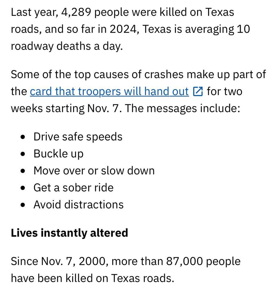 Last year, 4,289 people were killed on Texas roads, and so far in 2024, Texas is averaging 10 roadway deaths a day.

Some of the top causes of crashes make up part of the card that troopers will hand 
out
 for two weeks starting Nov. 7. The messages include:

Drive safe speeds
Buckle up
Move over or slow down
Get a sober ride
Avoid distractions
Lives instantly altered

Since Nov. 7, 2000, more than 87,000 people have been killed on Texas roads.