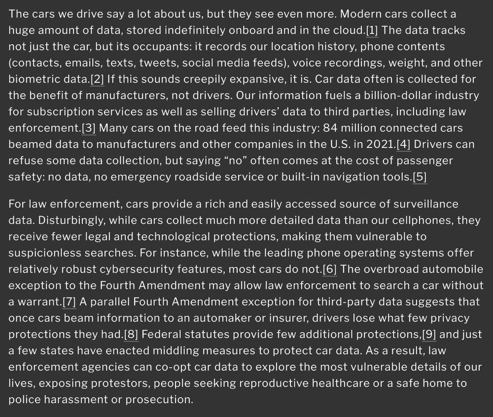 The cars we drive say a lot about us, but they see even more. Modern cars collect a huge amount of data, stored indefinitely onboard and in the cloud.The data tracks not just the car, but its occupants: it records our location history, phone contents (contacts, emails, texts, tweets, social media feeds), voice recordings, weight, and other biometric data. If this sounds creepily expansive, it is. Car data often is collected for the benefit of manufacturers, not drivers. Our information fuels a billion-dollar industry for subscription services as well as selling drivers’ data to third parties, including law enforcement. Many cars on the road feed this industry: 84 million connected cars beamed data to manufacturers and other companies in the U.S. in 2021. Drivers can refuse some data collection, but saying “no” often comes at the cost of passenger safety: no data, no emergency roadside service or built-in navigation tools.

For law enforcement, cars provide a rich and easily accessed source of surveillance data. Disturbingly, while cars collect much more detailed data than our cellphones, they receive fewer legal and technological protections, making them vulnerable to suspicionless searches. For instance, while the leading phone operating systems offer relatively robust cybersecurity features, most cars do not.The overbroad automobile exception to the Fourth Amendment may allow law enforcement to search a car without a warrant. A parallel Fourth Amendment exception for third-party data suggests that once cars beam information to an automaker or insurer, drivers lose what few privacy protections they had. Federal statutes provide few additional protections, and just a few states have enacted middling measures to protect car data. As a result, law enforcement agencies can co-opt car data to explore the most vulnerable details of our lives, exposing protestors, people seeking reproductive healthcare or a safe home to police harassment or prosecution. 