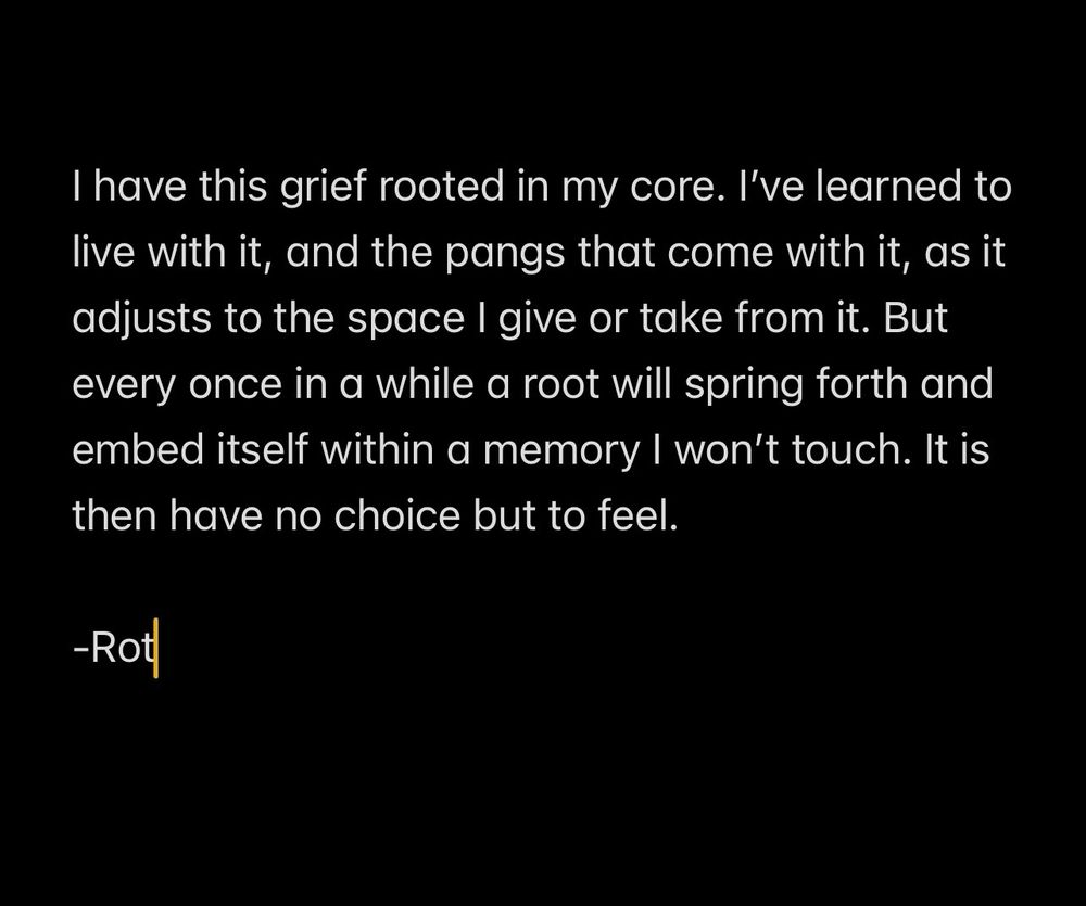 A written entry from Luna’s phone where shes trying to process the goddamn feelings shes had turned off for so long. It reads:

I have this grief rooted in my core. I’ve learned to live with it, and the pangs that come with it, as it adjusts to the space I give or take from it. But every once in a while a root will spring forth and embed itself within a memory I won’t touch. It is then have no choice but to feel. 

-Rot