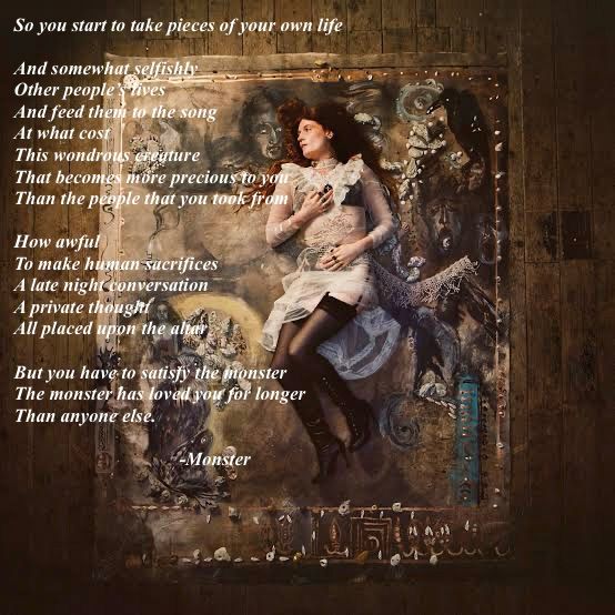 So you start to take pieces of your own life

And somewhat selfishly
Other people’s lives
And feed them to the song
At what cost
This wondrous creature
That becomes more precious to you
Than the people that you took from

How awful 
To make human sacrifices
A late night conversation
A private thought
All placed upon the altar

But you have to satisfy the monster
The monster has loved you for longer
Than anyone else.

-Monster
Florence Welch