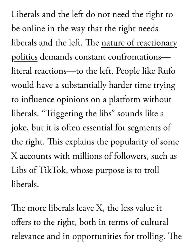 Liberals and the left do not need to the right to be online in the way that the right needs liberals and the left. THe nature of reactionary politicas demands constant confrontations - literal reactions - to the left. People like Rufo would have substantially harder time trying to influence opinions on a platform without liberals. "Triggering the libs" sounds like a joke, but it is often essential for segments of the right. This explains the popularity of some X accounts with millions of followers, such as Libs of TikTok, whose purpose is to troll liberals. 

The more liberals leave X, the less value it offers to the right, both in terms of cultural relevance and in opportunities for trolling. 