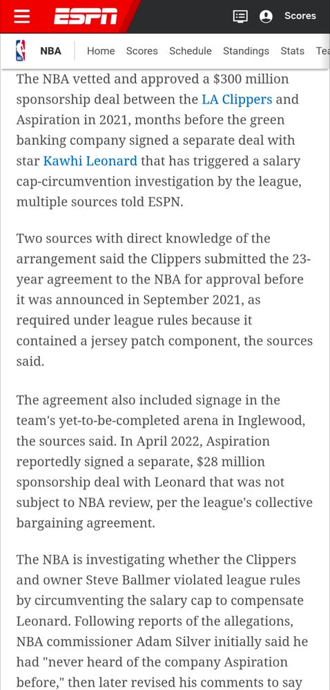 NBA article from ESPN posted today

The NBA vetted and approved a $300 million sponsorship deal between the LA Clippers and Aspiration in 2021, months before the green banking company signed a separate deal with star Kawhi Leonard that has triggereda salary cap-circumvention investigation by the league, multiple sources told ESPN.

Two sources with direct knowledge of the arrangement said the Clippers submitted the 23- year agreement to the NBA for approval before it was announced in September 2021, as required under league rules because it contained a jersey patch component, the sources said.

The agreement also included signage in the team's yet-to-be-completed arena in Inglewood, the sources said. In April 2022, Aspiration reportedly signed a separate, $28 million sponsorship deal with Leonard that was not subject to NBA review, per the league's collective bargaining agreement.

The NBA is investigating whether the Clippers and owner Steve Ballmer violated league rules by circumventing the salary cap to compensate Leonard. Following reports of the allegations, NBA Commissioner Adam Silver initially said he had "never heard of the company Aspiration before." then later revised his comments to say (text cuts off here)