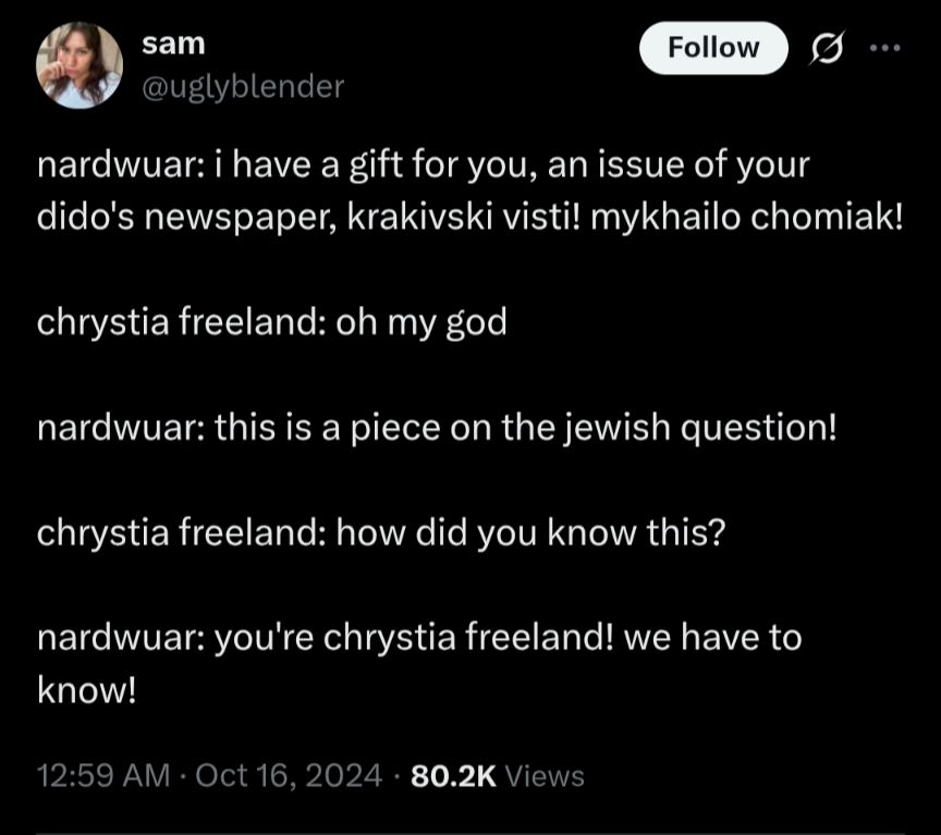 (Screenshot of tweet from "San @uglybender" dated October 16 2024)

Nardwuar: I have a gift for you, an issue of your Dido's newspaper, Krakivski Visti! Mychailo Chomiak!

Chrystia Freeland: Oh my god...

Nardwuar: This is a piece of the Jewish question!

Chrystia Freeland: How did you know this?

Nardwuar: You're Chrystia Freeland! We have to know!