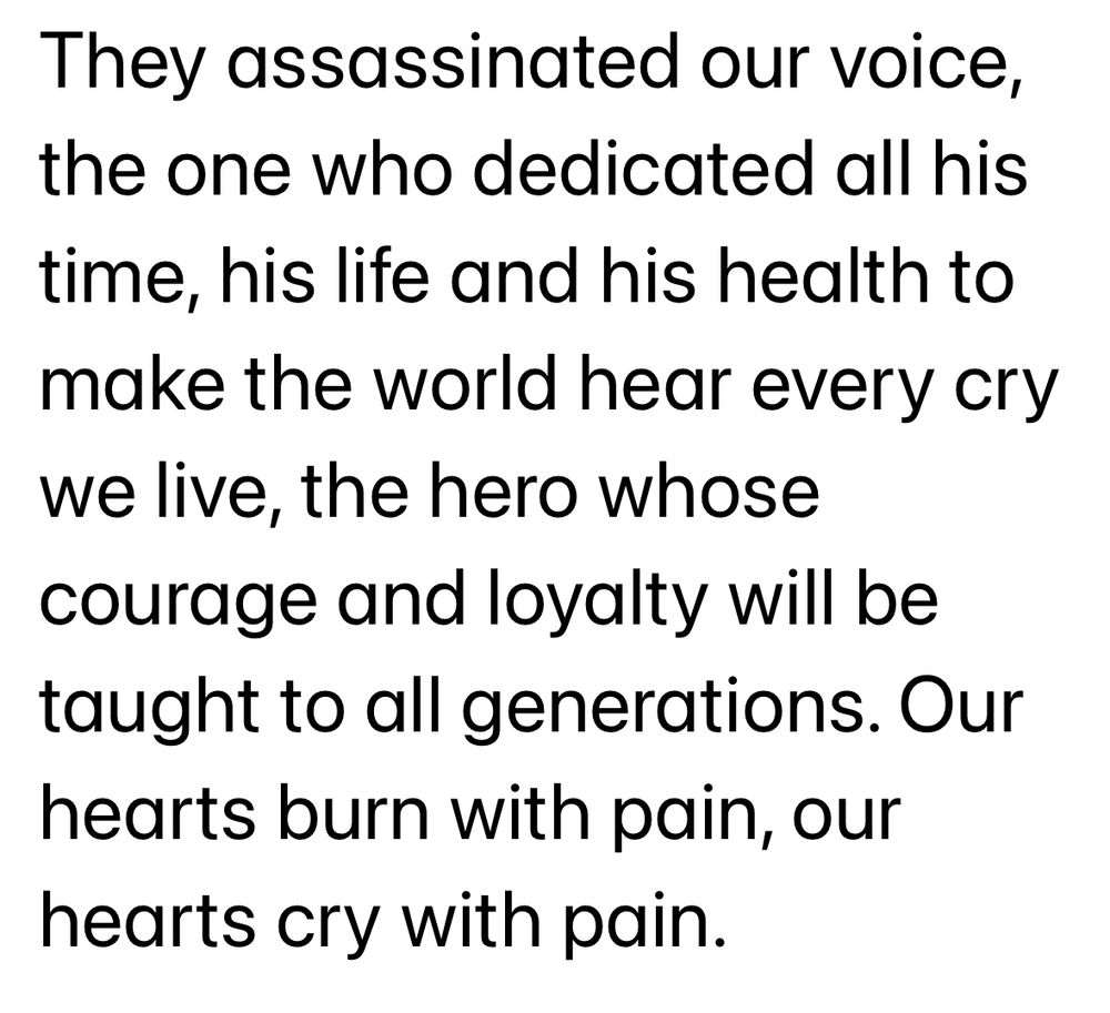 "They assassinated our voice, the one who dedicated all his time, his life and his health to make the world hear every cry we live, the hero whose courage and loyalty will be taught to all generations. Our hearts burn with pain, our hearts cry with pain."