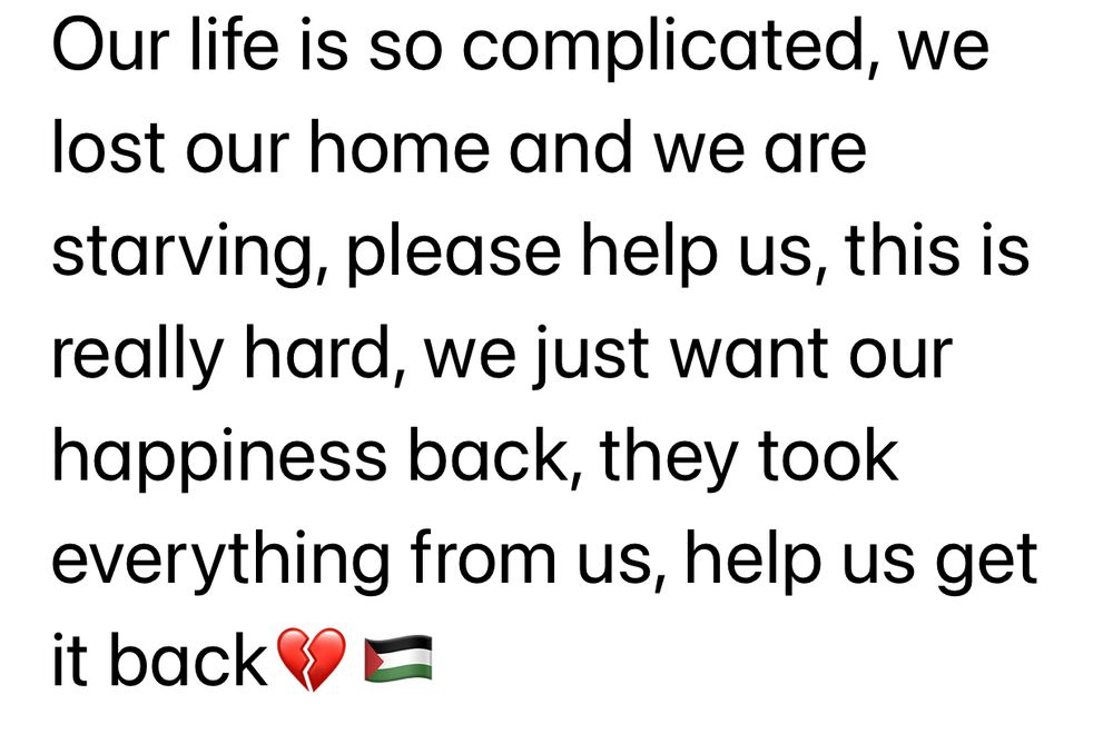 A message from Tasneem: “Our life is so complicated, we lost our home and we are starving, please help us, this is really hard, we just want our happiness back, they took everything from us, help us get it back💔🇵🇸 “