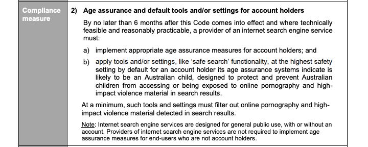 2) Age assurance and default tools and/or settings for account holders

By no later than 6 months after this Code comes into effect and where technically feasible and reasonably practicable, a provider of an internet search engine service must:

    a) implement appropriate age assurance measures for account holders; and
    b) apply tools and/or settings, like ‘safe search’ functionality, at the highest safety setting by default for an account holder its age assurance systems indicate is likely to be an Australian child, designed to protect and prevent Australian children from accessing or being exposed to online pornography and high impact violence material in search results.

At a minimum, such tools and settings must filter out online pornography and high-impact violence material detected in search results.

Note: Internet search engine services are designed for general public use, with or without an account. Providers of internet search engine services are not required to implement age assurance measures for end-users who are not account holders.