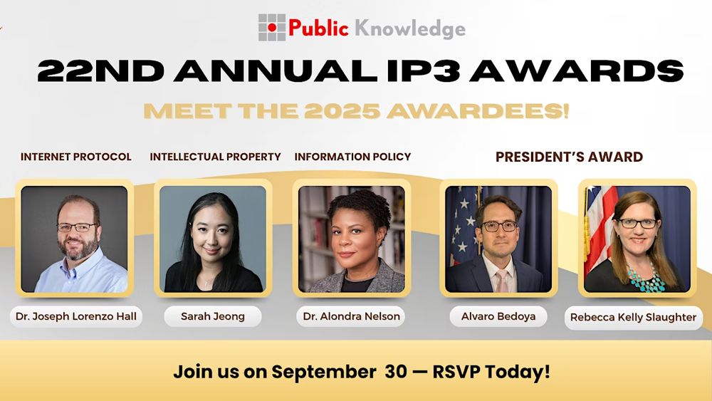 Public Knowledge 22nd Annual IP3 Awards - Meet the 2025 Awardees

Internet Protocol: Dr. Joseph Lorenzo Hall
Intellectual Property: Sarah Jeong
Information Policy: Dr. Alondra Nelson
President's Award: Alvaro Bedoya
Presidents Award: Rebecca Kelly Slaughter