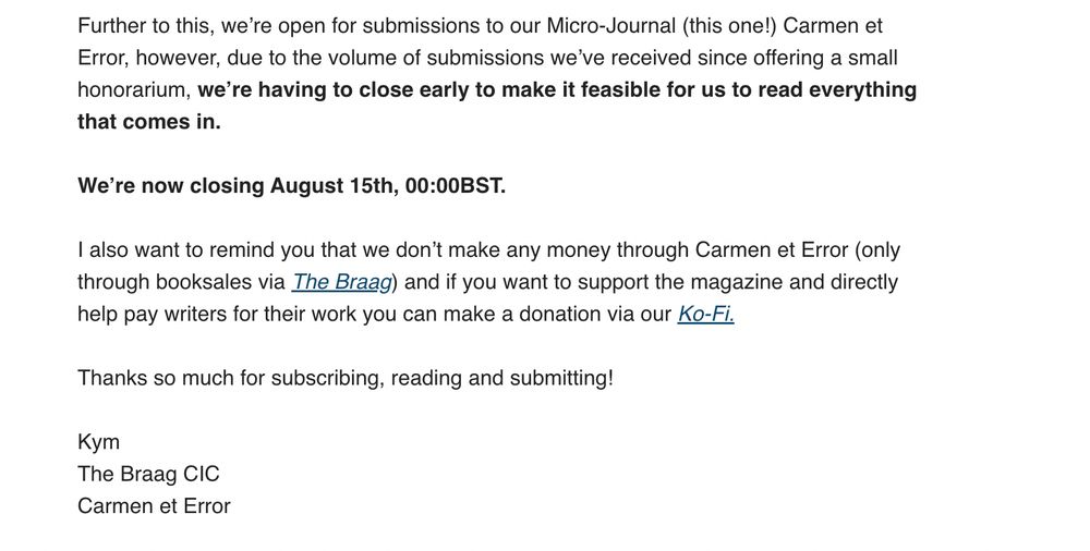 Further to this, we’re open for submissions to our Micro-Journal (this one!) Carmen et Error, however, due to the volume of submissions we’ve received since offering a small honorarium, we’re having to close early to make it feasible for us to read everything that comes in.

We’re now closing August 15th, 00:00BST.

I also want to remind you that we don’t make any money through Carmen et Error (only through booksales via The Braag) and if you want to support the magazine and directly help pay writers for their work you can make a donation via our Ko-Fi.

Thanks so much for subscribing, reading and submitting!

Kym
The Braag CIC
Carmen et Error