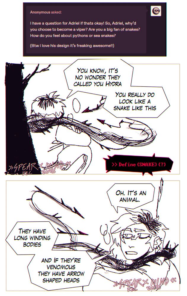 A short comic strip as an answer to an annonymous ask. 

The ask reads: I have a question for Adriel if thats okay! So, Adriel, why’d you choose to become a viper? Are you a big fan of snakes? How do you feel about pythons or sea snakes? 

(Btw i love his design it’s freaking awesome!!)

The panels show a conversation between knife (Adri's Host) and A very very young Adri, still mostly shapeless. The conversation reads: 

K: You know, it's no wonder they called you hydra. You really do look like a snake like this. 

A: >> define {snake} ?

K: Oh. It's an animal. They have long winding bodies, and if they're venomous they have arrow shaped heads.