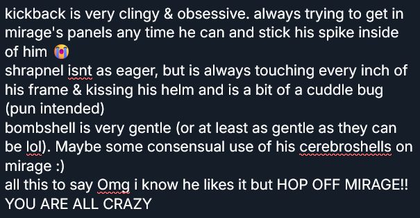 kickback is very clingy & obsessive. always trying to get in mirage's panels any time he can and stick his spike inside of him 😭
shrapnel isnt as eager, but is always touching every inch of his frame & kissing his helm and is a bit of a cuddle bug (pun intended)
bombshell is very gentle (or at least as gentle as they can be lol). Maybe some consensual use of his cerebroshells on mirage :)
all this to say Omg i know he likes it but HOP OFF MIRAGE!! YOU ARE ALL CRAZY
