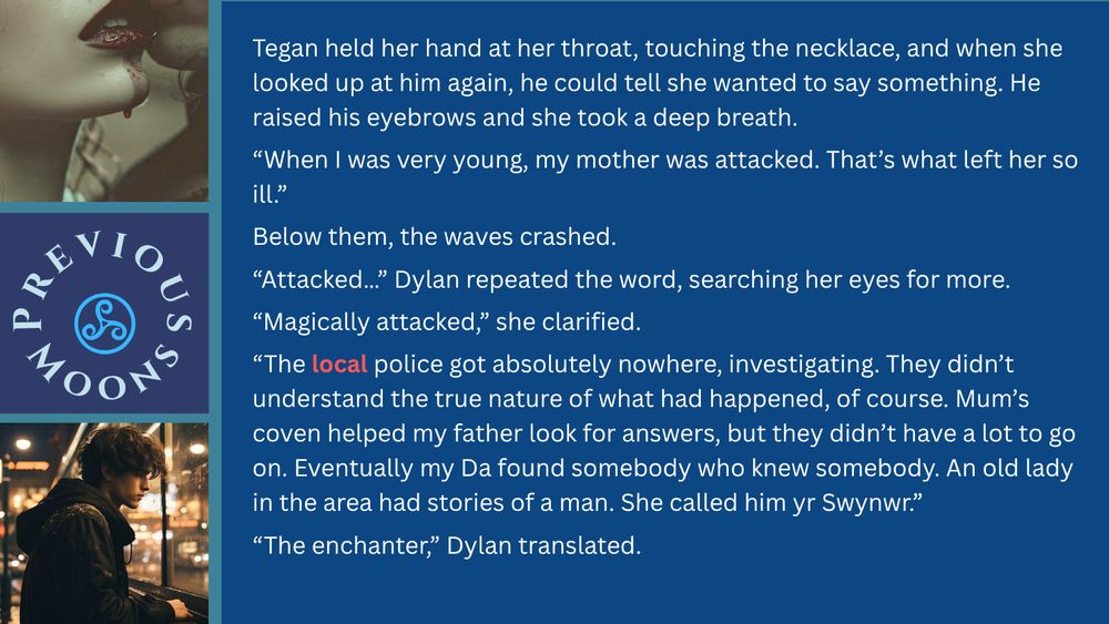 Images: teen boy looking out a window, close up of couple kissing; text: She held her hand at her throat, touching the necklace, and when she looked up at him again, he could tell she wanted to say something. He raised his eyebrows and nodded and she took a deep breath. 
“When I was very young, my mother was attacked. That’s what left her so ill.”
Below them, the waves crashed.
“Attacked…” Dylan repeated the word, searching her eyes for more.
“Magically attacked,” she clarified. “My mother was a witch. Is a witch.”
He gaped, mind reeling.
“The local police got absolutely nowhere, investigating. They didn’t understand the true nature of what had happened, of course. 
“My mum’s coven helped my father look for answers, but they didn’t have a lot to go on. Eventually my Da found somebody who knew somebody. An old lady in the area had stories of a man. She called him yr Swynwr.”
“The enchanter,” Dylan translated.
