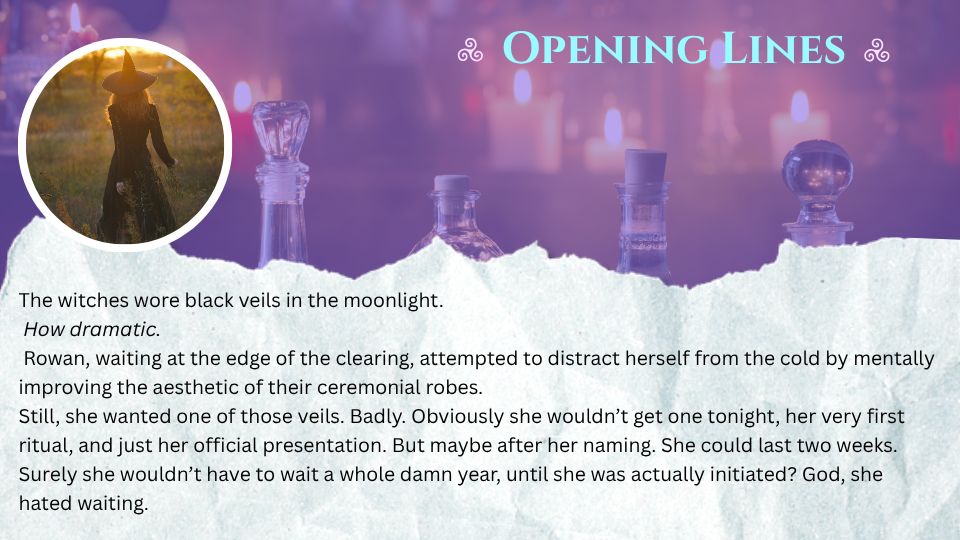 Image of a witch running away; Opening LInes text: The witches wore black veils in the moonlight. 
 How dramatic. 
 Rowan, waiting at the edge of the clearing, attempted to distract herself from the cold by mentally improving the aesthetic of their ceremonial robes.
Still, she wanted one of those veils. Badly. Obviously she wouldn’t get one tonight, her very first ritual, and just her official presentation. But maybe after her naming. She could last two weeks. Surely she wouldn’t have to wait a whole damn year, until she was actually initiated? God, she hated waiting.