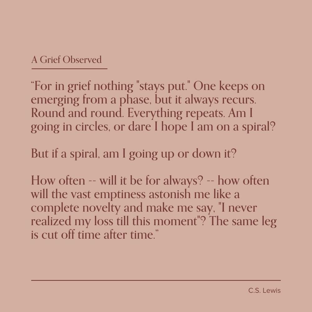A Grief Observed

"For in grief nothing "stays put." One keeps on emerging from a phase, but it always recurs.

Round and round. Everything repeats. Am I going in circles, or dare I hope I am on a spiral?

But if a spiral, am I going up or down it?

How often -- will it be for always? -- how often will the vast emptiness astonish me like a complete novelty and make me say, "I never realized my loss till this moment"? The same leg is cut off time after time."

C.S. Lewis