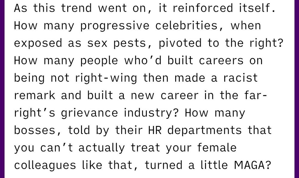 As this trend went on, it reinforced itself. How many progressive celebrities, when exposed as sex pests, pivoted to the right? How many people who’d built careers on being not right-wing then made a racist remark and built a new career in the far-right’s grievance industry? How many bosses, told by their HR departments that you can’t actually treat your female colleagues like that, turned a little MAGA?