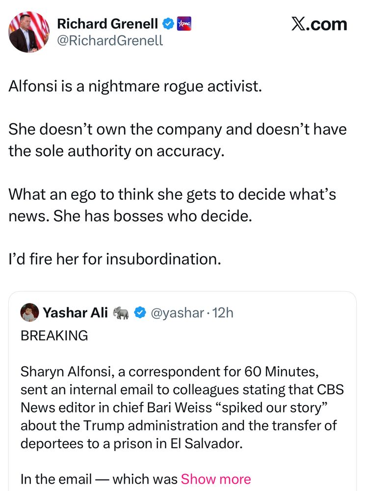 Richard Grenell 
@RichardGrenell
X.com
Alfonsi is a nightmare rogue activist.
She doesn't own the company and doesn't have the sole authority on accuracy.
What an ego to think she gets to decide what's news. She has bosses who decide.
l'd fire her for insubordination.
