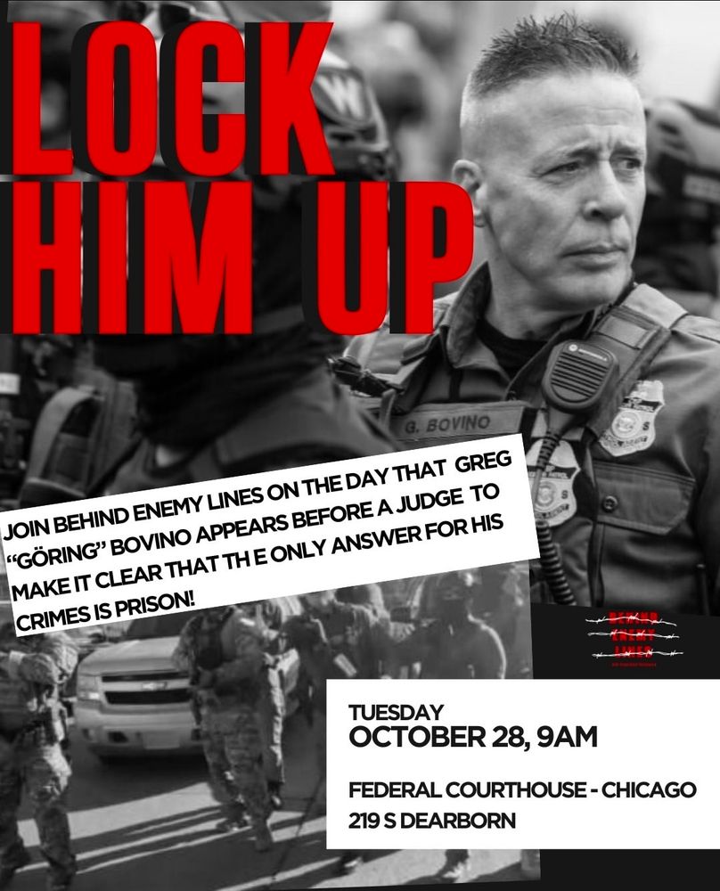 Poster with a photo of Greg Bovino. 

JOIN BEHIND ENEMY LINES ON THE DAY THAT GREG
"GÖRING" BOVINO APPEARS BEFORE A JUDGE TO MAKE IT CLEAR THAT THE ONLY ANSWER FOR HIS CRIMES IS PRISON!

TUESDAY
OCTOBER 28, 9AM
FEDERAL COURTHOUSE - CHICAGO
219 S DEARBORN