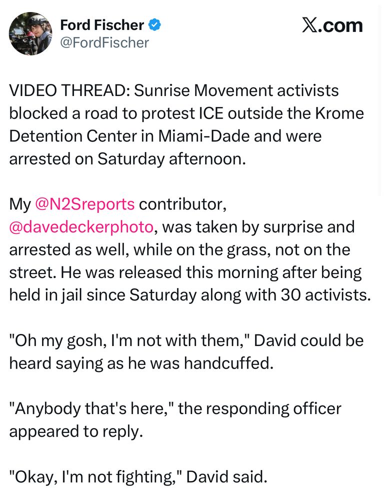 VIDEO THREAD: Sunrise Movement activists blocked a road to protest ICE outside the Krome Detention Center in Miami-Dade and were arrested on Saturday afternoon.

My @N2Sreports contributor, @davedeckerphoto, was taken by surprise and arrested as well, while on the grass, not on the street. He was released this morning after being held in jail since Saturday along with 30 activists.

"Oh my gosh, I'm not with them," David could be heard saying as he was handcuffed.

"Anybody that's here," the responding officer appeared to reply.

"Okay, I'm not fighting," David said.