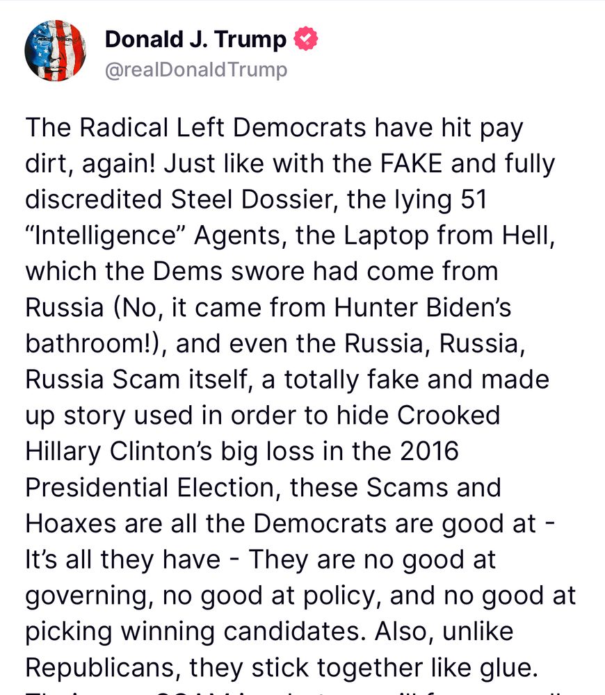 The Radical Left Democrats have hit pay dirt, again! Just like with the FAKE and fully discredited Steel Dossier, the lying 51 “Intelligence” Agents, the Laptop from Hell, which the Dems swore had come from Russia (No, it came from Hunter Biden’s bathroom!), and even the Russia, Russia, Russia Scam itself, a totally fake and made up story used in order to hide Crooked Hillary Clinton’s big loss in the 2016 Presidential Election, these Scams and Hoaxes are all the Democrats are good at - It’s all they have - They are no good at governing, no good at policy, and no good at picking winning candidates. Also, unlike Republicans, they stick together like glue. Their new SCAM is what we will forever call the Jeffrey Epstein Hoax, and my PAST supporters have bought into this “bullshit,” hook, line, and sinker. They haven’t learned their lesson, and probably never will, even after being conned by the Lunatic Left for 8 long years. I have had more success in 6 months than perhaps any President in our Country’s history, and all these people want to talk about, with strong prodding by the Fake News and the success starved Dems, is the Jeffrey Epstein Hoax. Let these weaklings continue forward and do the Democrats work, don’t even think about talking of our incredible and unprecedented success, because I don’t want their support anymore! Thank you for your attention to this matter. MAKE AMERICA GREAT AGAIN!