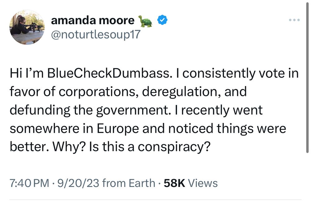 @noturtlesoup17 

Hi I’m BlueCheckDumbass. I consistently vote in favor of corporations, deregulation, and defunding the government. I recently went somewhere in Europe and noticed things were better. Why? Is this a conspiracy?