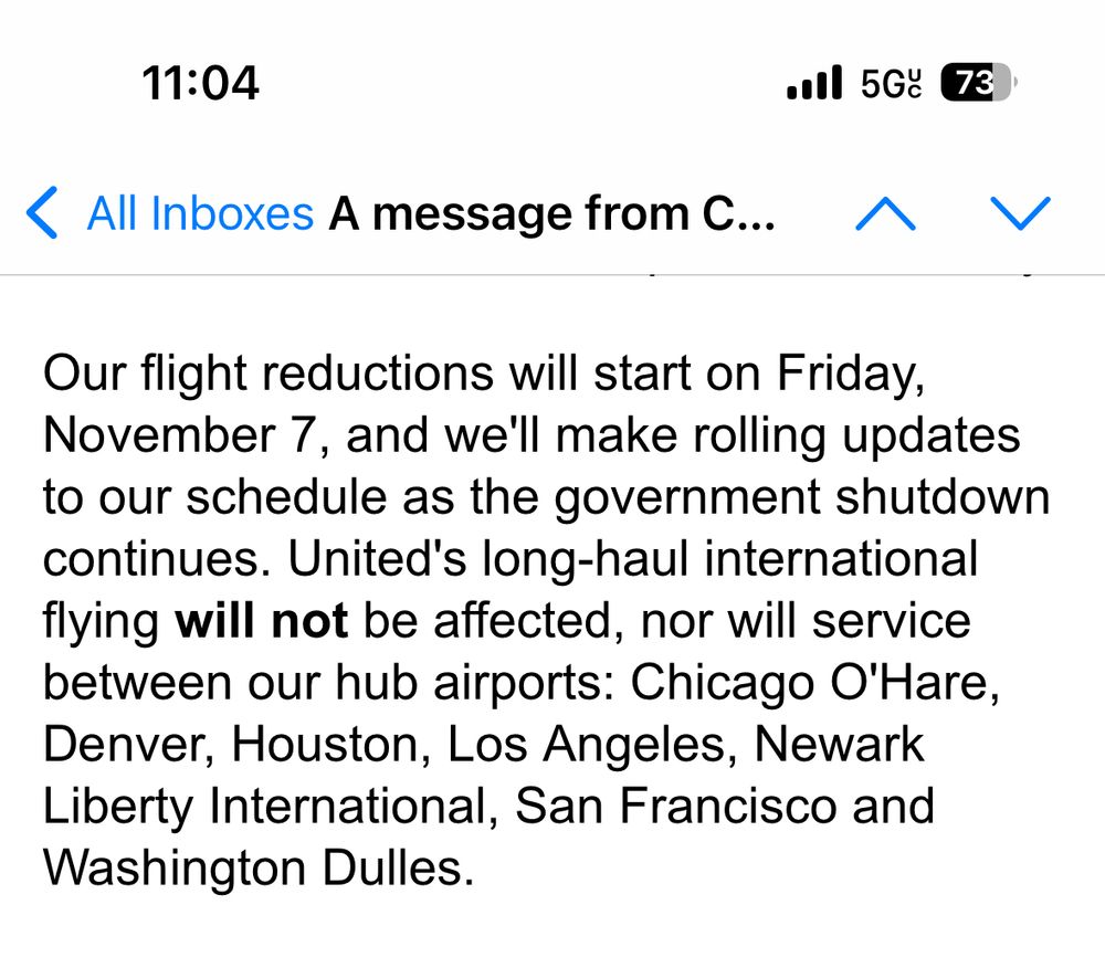 Our flight reductions will start on Friday, November 7, and we'll make rolling updates to our schedule as the government shutdown continues. United's long-haul international flying will not be affected, nor will service between our hub airports: Chicago O'Hare, Denver, Houston, Los Angeles, Newark Liberty International, San Francisco and Washington Dulles.