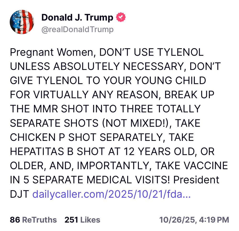 From President Donald Trump 

Pregnant Women, DON’T USE TYLENOL UNLESS ABSOLUTELY NECESSARY, DON’T GIVE TYLENOL TO YOUR YOUNG CHILD FOR VIRTUALLY ANY REASON, BREAK UP THE MMR SHOT INTO THREE TOTALLY SEPARATE SHOTS (NOT MIXED!), TAKE CHICKEN P SHOT SEPARATELY, TAKE HEPATITAS B SHOT AT 12 YEARS OLD, OR OLDER, AND, IMPORTANTLY, TAKE VACCINE IN 5 SEPARATE MEDICAL VISITS! President DJT https://dailycaller.com/2025/10/21/fda-stayed-silent-potential-tylenol-risks-internal-reports/