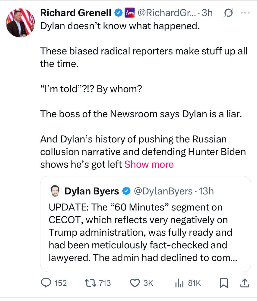 Richard Grenell
Dylan doesn't know what happened.
These biased radical reporters make stuff up all the time.
"I'm told"?!? By whom?
The boss of the Newsroom says Dylan is a liar.
And Dylan's history of pushing the Russian collusion narrative and defending Hunter Biden shows he's got left Show more