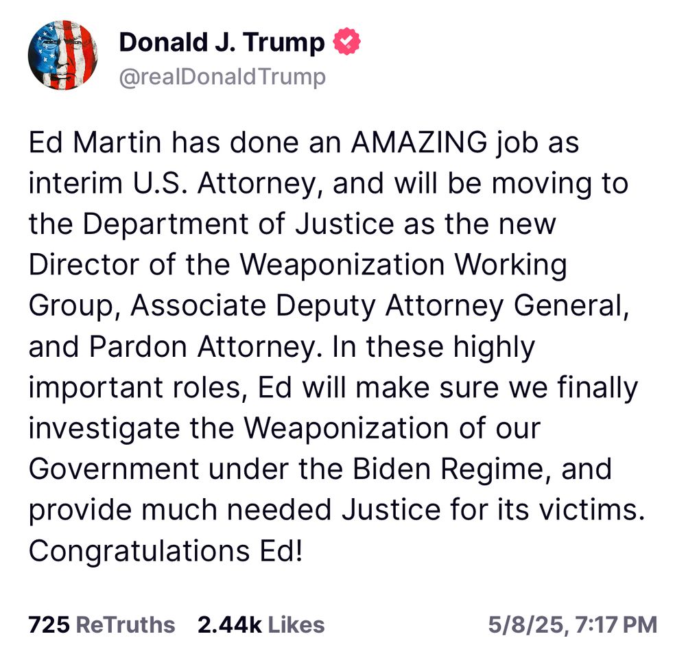 Ed Martin has done an AMAZING job as interim U.S. Attorney, and will be moving to the Department of Justice as the new Director of the Weaponization Working Group, Associate Deputy Attorney General, and Pardon Attorney. In these highly important roles, Ed will make sure we finally investigate the Weaponization of our Government under the Biden Regime, and provide much needed Justice for its victims.
Congratulations Ed!
