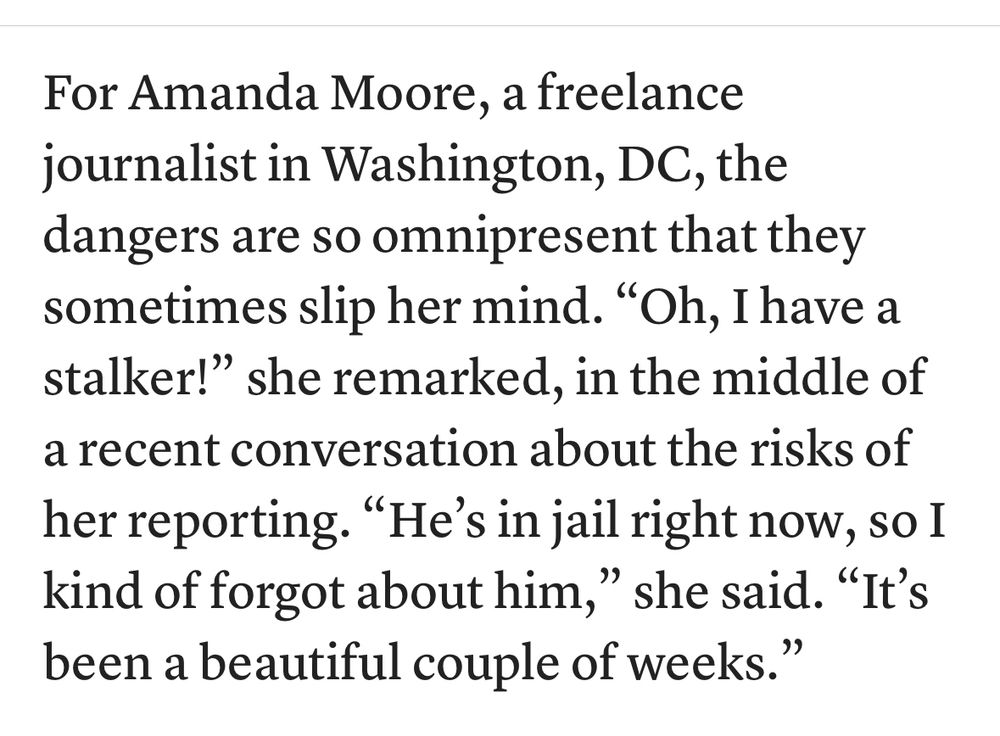 For Amanda Moore, a freelance journalist in Washington, DC, the dangers are so omnipresent that they sometimes slip her mind. “Oh, I have a stalker!” she remarked, in the middle of a recent conversation about the risks of her reporting. “He’s in jail right now, so I kind of forgot about him,” she said. “It’s been a beautiful couple of weeks.” 