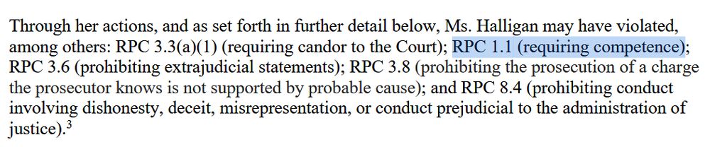 Through her actions, and as set forth in further detail below, Ms. Halligan may have violated,
among others: RPC 3.3(a)(1) (requiring candor to the Court); RPC 1.1 (requiring competence);
RPC 3.6 (prohibiting extrajudicial statements); RPC 3.8 (prohibiting the prosecution of a charge
the prosecutor knows is not supported by probable cause); and RPC 8.4 (prohibiting conduct
involving dishonesty, deceit, misrepresentation, or conduct prejudicial to the administration of
justice).