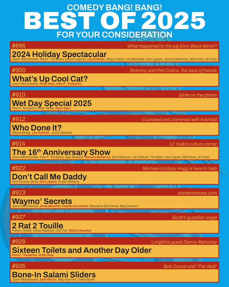 Comedy Bang! Bang! Best of 2025 - For Your Consideration

895: 2024 Holiday Spectacular (Jason Mantzoukas, Paul F. Tompkins, Lauren Lapkus, Lily Sullivan, Shaun Diston, Vic Michaelis, Dan Lippert, Jessica McKenna, Will Hines, Gil Ozeri) - What happened to the pig from Black Mirror?

900: What’s Up Cool Cat? (Jason Mantzoukas, Andy Daly, Paul F. Tompkins) - Shimmy and Phil Collins

910: Wet Day Special 2025 (Paul F. Tompkins, Drew Tarver, Ryan Gaul) - Girlie on the phone

912: Who Done It? (Wayne Brady, Lily Sullivan, Jacob Wysocki) - Crumped and crammed with Krendall

914: The 16th Anniversary Show! (Jason Mantzoukas, Paul F. Tompkins, Ego Nwodim, Jessica McKenna, Edi Patterson, Lily Sullivan, Tim Baltz, Dan Lippert, Will Hines, Gil Ozeri) - Lil' Hulk's culture corner

922: Don’t Call Me Daddy (Kerri Kenney-Silver, Dan Lippert, Austin Williams) - Michael Lindsay-Hogg is here to help

923: Waymo’ Secrets (Jason Mantzoukas, Anna Bezahler, Isbella Escalante, Stephanie Burchinow, May Darmon) - cooldickshoes.com 

927: 2 Rat 2 Touille (Patton Oswalt, Eddie Pepitone, Carl Tart, Rekha Shankar) - Scott’s guardian angel

928: Sixteen Toilets And Another Day Older (Paul F. Tompkins, Andy Daly) - Danny Mahoney, longtime guest

935: Bone-In Salami Sliders (Jason Mantzoukas, Seth Morris, May Darmon, Owen Burke) - Bob Ducca and "The Wolf"
