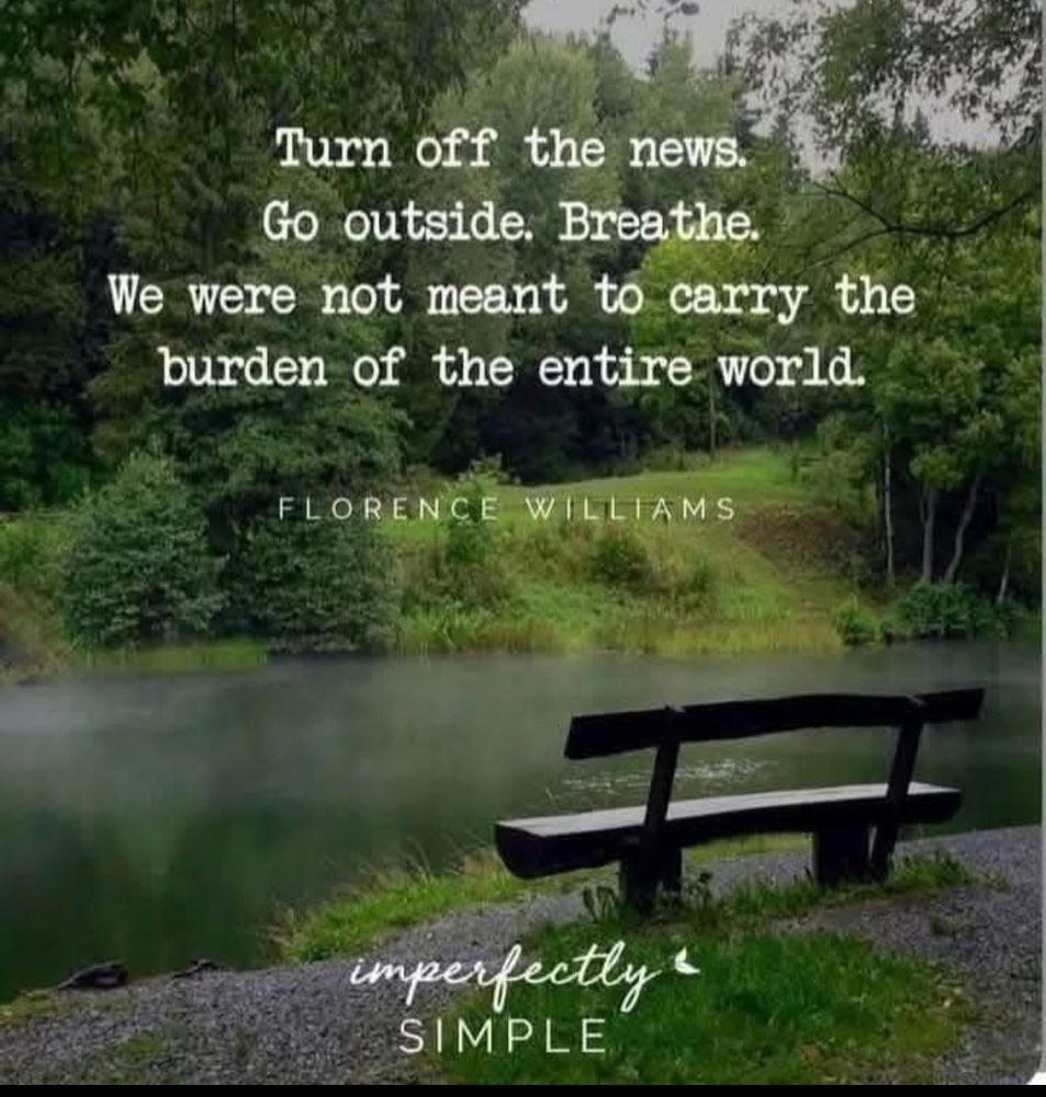A picture of a bench at the side of a small lake with trees, shrubs and grass along the far side. Printed on the picture is “Turn off the news. Go outside. Breathe. We were not meant to carry the burden of the whole world. “ /s/ Florence Williams and at bottom “imperfectly & simple”